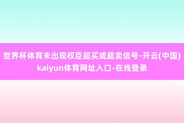 世界杯体育未出现权臣超买或超卖信号-开云(中国)kaiyun体育网址入口-在线登录