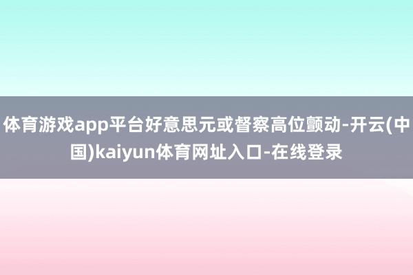 体育游戏app平台好意思元或督察高位颤动-开云(中国)kaiyun体育网址入口-在线登录