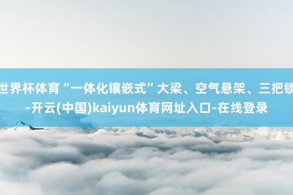 世界杯体育“一体化镶嵌式”大梁、空气悬架、三把锁-开云(中国)kaiyun体育网址入口-在线登录
