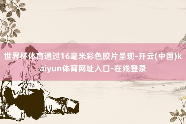 世界杯体育通过16毫米彩色胶片呈现-开云(中国)kaiyun体育网址入口-在线登录