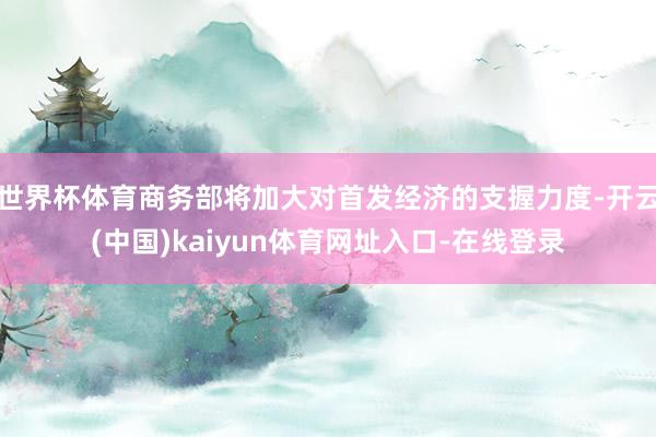 世界杯体育商务部将加大对首发经济的支握力度-开云(中国)kaiyun体育网址入口-在线登录