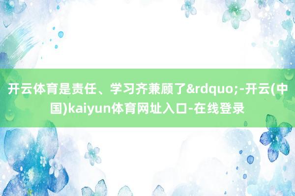 开云体育是责任、学习齐兼顾了&rdquo;-开云(中国)kaiyun体育网址入口-在线登录