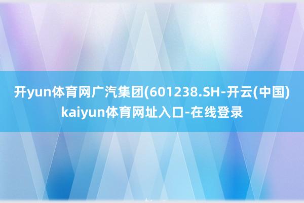 开yun体育网广汽集团(601238.SH-开云(中国)kaiyun体育网址入口-在线登录