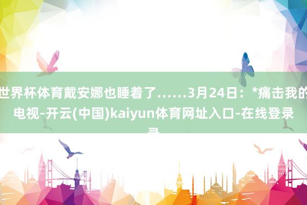 世界杯体育戴安娜也睡着了……3月24日：*痛击我的电视-开云(中国)kaiyun体育网址入口-在线登录