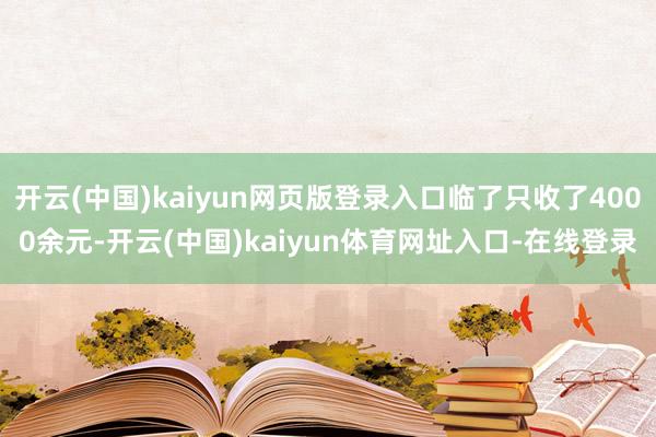 开云(中国)kaiyun网页版登录入口临了只收了4000余元-开云(中国)kaiyun体育网址入口-在线登录