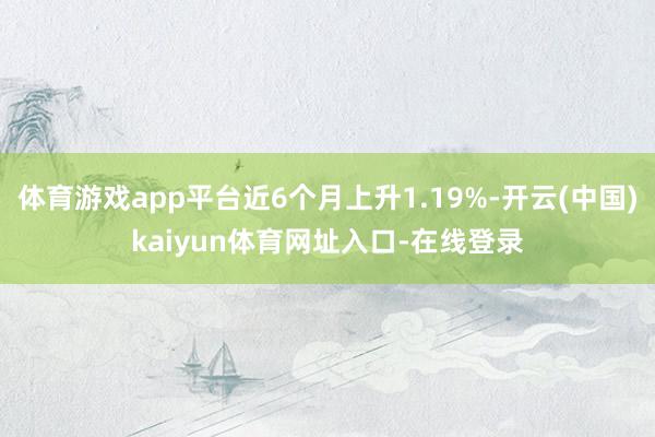 体育游戏app平台近6个月上升1.19%-开云(中国)kaiyun体育网址入口-在线登录