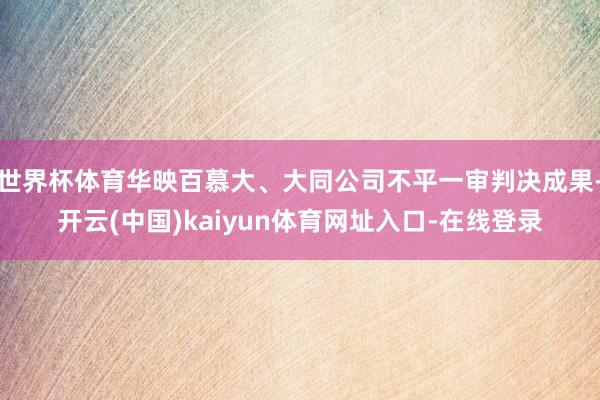 世界杯体育华映百慕大、大同公司不平一审判决成果-开云(中国)kaiyun体育网址入口-在线登录