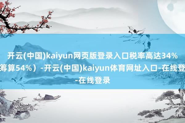 开云(中国)kaiyun网页版登录入口税率高达34%（筹算54%）-开云(中国)kaiyun体育网址入口-在线登录