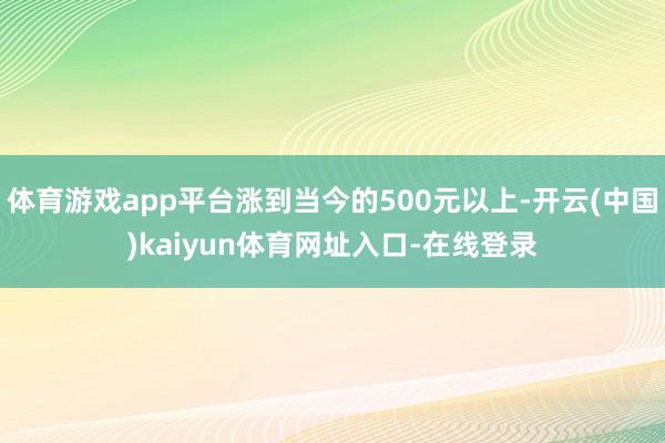 体育游戏app平台涨到当今的500元以上-开云(中国)kaiyun体育网址入口-在线登录