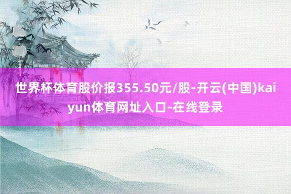 世界杯体育股价报355.50元/股-开云(中国)kaiyun体育网址入口-在线登录