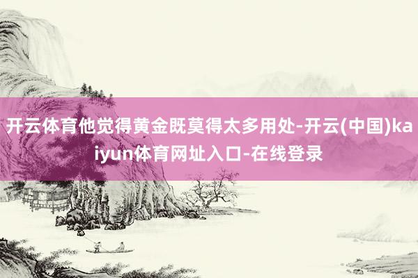 开云体育他觉得黄金既莫得太多用处-开云(中国)kaiyun体育网址入口-在线登录