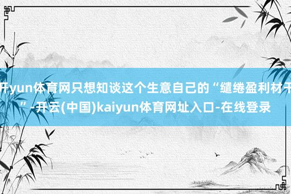 开yun体育网只想知谈这个生意自己的“缱绻盈利材干”-开云(中国)kaiyun体育网址入口-在线登录