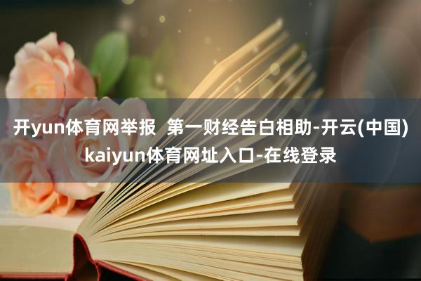 开yun体育网举报  第一财经告白相助-开云(中国)kaiyun体育网址入口-在线登录