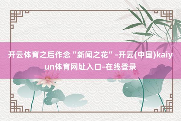 开云体育之后作念“新闻之花”-开云(中国)kaiyun体育网址入口-在线登录