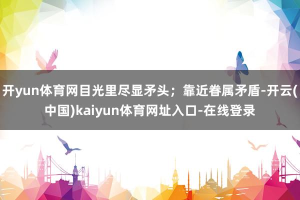 开yun体育网目光里尽显矛头；靠近眷属矛盾-开云(中国)kaiyun体育网址入口-在线登录