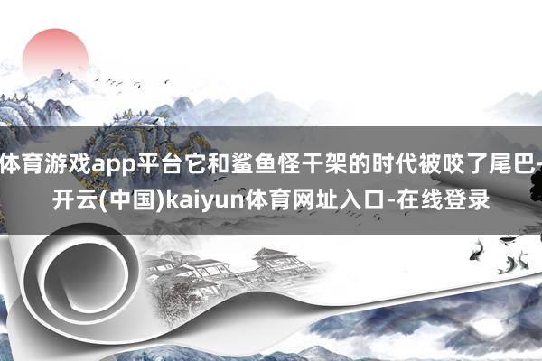 体育游戏app平台它和鲨鱼怪干架的时代被咬了尾巴-开云(中国)kaiyun体育网址入口-在线登录