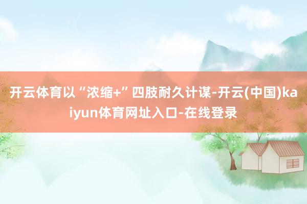 开云体育以“浓缩+”四肢耐久计谋-开云(中国)kaiyun体育网址入口-在线登录