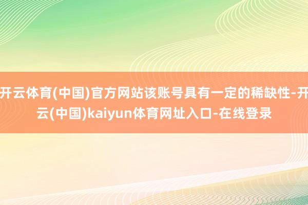 开云体育(中国)官方网站该账号具有一定的稀缺性-开云(中国)kaiyun体育网址入口-在线登录