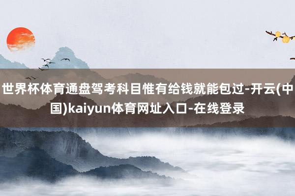 世界杯体育通盘驾考科目惟有给钱就能包过-开云(中国)kaiyun体育网址入口-在线登录