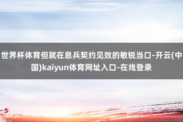 世界杯体育但就在息兵契约见效的敏锐当口-开云(中国)kaiyun体育网址入口-在线登录