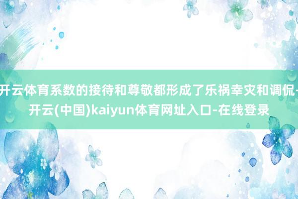 开云体育系数的接待和尊敬都形成了乐祸幸灾和调侃-开云(中国)kaiyun体育网址入口-在线登录