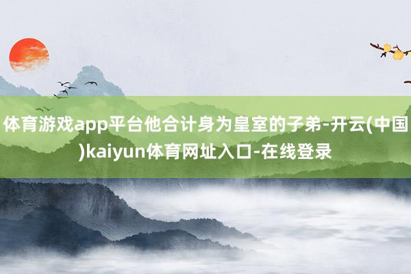 体育游戏app平台他合计身为皇室的子弟-开云(中国)kaiyun体育网址入口-在线登录