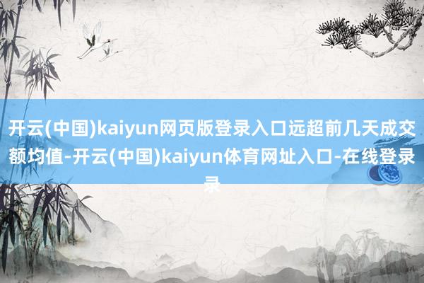开云(中国)kaiyun网页版登录入口远超前几天成交额均值-开云(中国)kaiyun体育网址入口-在线登录