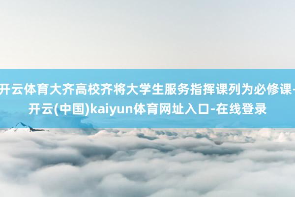 开云体育大齐高校齐将大学生服务指挥课列为必修课-开云(中国)kaiyun体育网址入口-在线登录