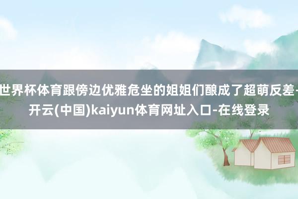世界杯体育跟傍边优雅危坐的姐姐们酿成了超萌反差-开云(中国)kaiyun体育网址入口-在线登录