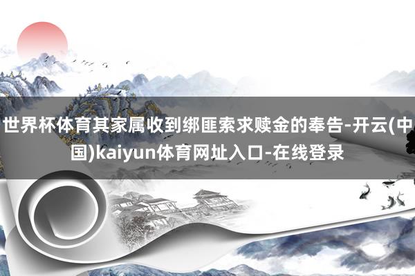 世界杯体育其家属收到绑匪索求赎金的奉告-开云(中国)kaiyun体育网址入口-在线登录