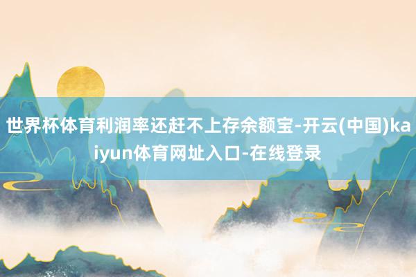 世界杯体育利润率还赶不上存余额宝-开云(中国)kaiyun体育网址入口-在线登录
