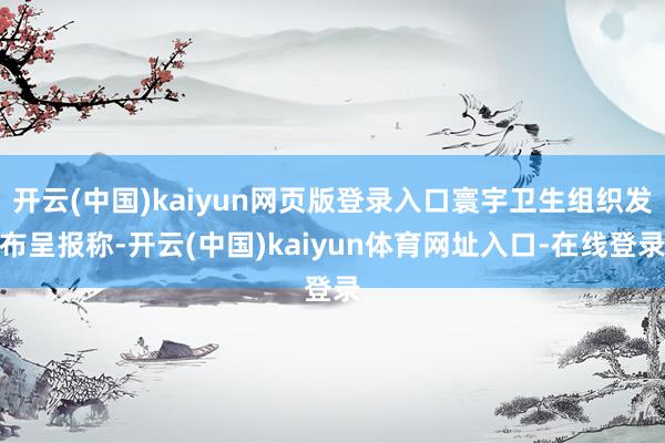 开云(中国)kaiyun网页版登录入口寰宇卫生组织发布呈报称-开云(中国)kaiyun体育网址入口-在线登录