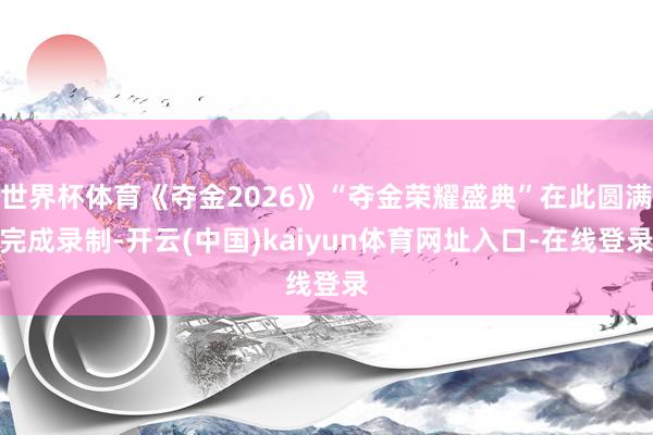 世界杯体育《夺金2026》“夺金荣耀盛典”在此圆满完成录制-开云(中国)kaiyun体育网址入口-在线登录