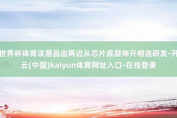世界杯体育该居品由两边从芯片底层伸开相连研发-开云(中国)kaiyun体育网址入口-在线登录