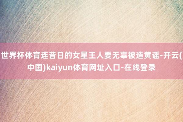 世界杯体育连昔日的女星王人要无辜被造黄谣-开云(中国)kaiyun体育网址入口-在线登录