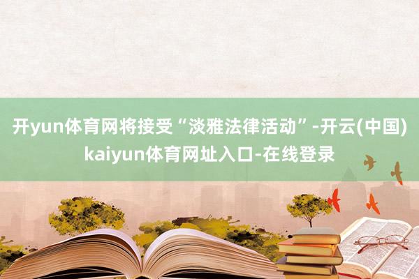 开yun体育网将接受“淡雅法律活动”-开云(中国)kaiyun体育网址入口-在线登录
