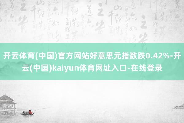 开云体育(中国)官方网站好意思元指数跌0.42%-开云(中国)kaiyun体育网址入口-在线登录