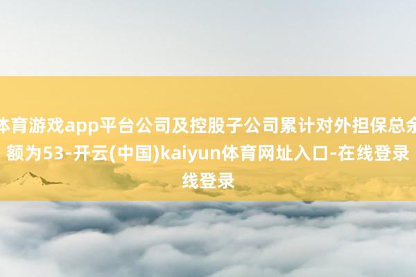 体育游戏app平台公司及控股子公司累计对外担保总余额为53-开云(中国)kaiyun体育网址入口-在线登录