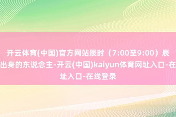 开云体育(中国)官方网站辰时（7:00至9:00）辰时足下出身的东说念主-开云(中国)kaiyun体育网址入口-在线登录