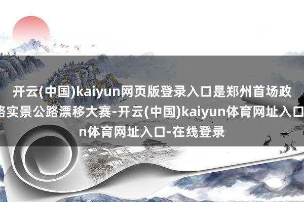 开云(中国)kaiyun网页版登录入口是郑州首场政府授权封路实景公路漂移大赛-开云(中国)kaiyun体育网址入口-在线登录