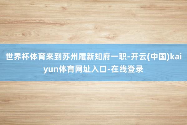 世界杯体育来到苏州履新知府一职-开云(中国)kaiyun体育网址入口-在线登录