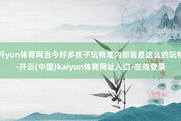 开yun体育网当今好多孩子玩物堆内部皆是这么的玩物-开云(中国)kaiyun体育网址入口-在线登录