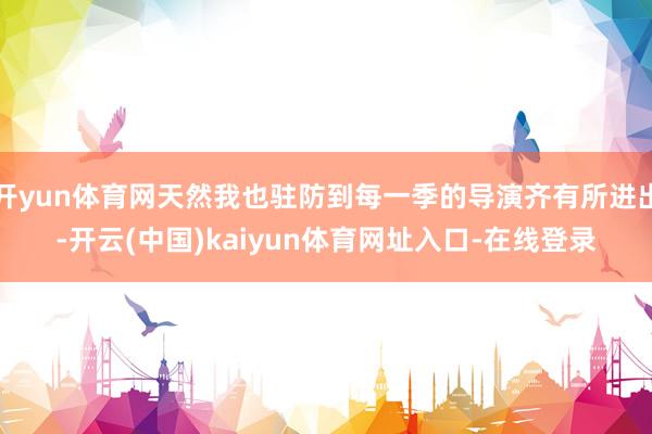 开yun体育网天然我也驻防到每一季的导演齐有所进出-开云(中国)kaiyun体育网址入口-在线登录