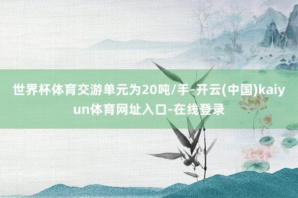 世界杯体育交游单元为20吨/手-开云(中国)kaiyun体育网址入口-在线登录