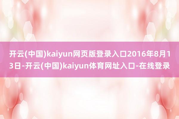 开云(中国)kaiyun网页版登录入口2016年8月13日-开云(中国)kaiyun体育网址入口-在线登录