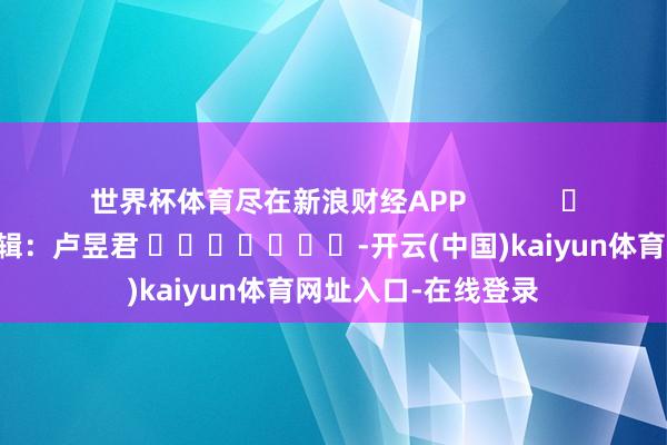 世界杯体育尽在新浪财经APP            						牵涉剪辑：卢昱君 							-开云(中国)kaiyun体育网址入口-在线登录