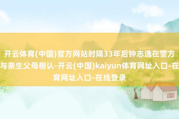 开云体育(中国)官方网站时隔33年后钟志逸在警方匡助下与亲生父母相认-开云(中国)kaiyun体育网址入口-在线登录