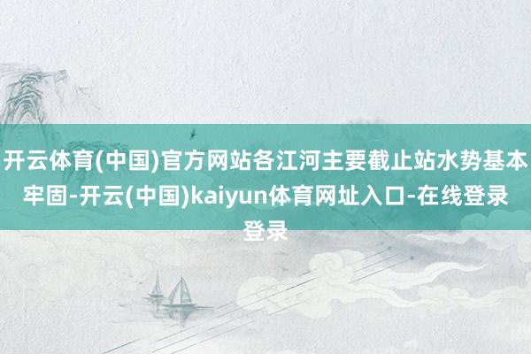 开云体育(中国)官方网站各江河主要截止站水势基本牢固-开云(中国)kaiyun体育网址入口-在线登录