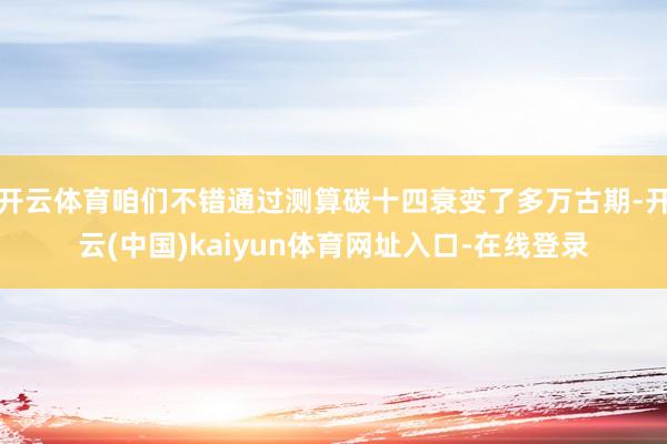 开云体育咱们不错通过测算碳十四衰变了多万古期-开云(中国)kaiyun体育网址入口-在线登录