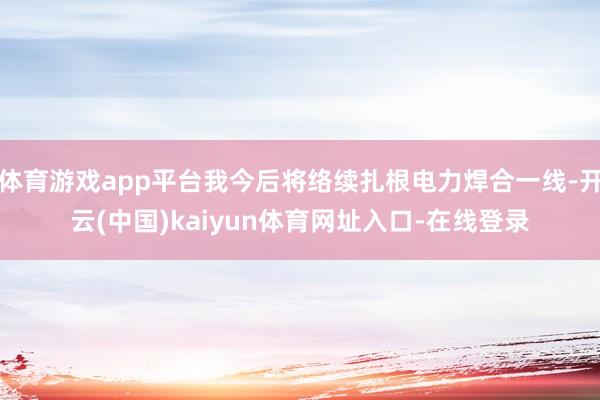 体育游戏app平台我今后将络续扎根电力焊合一线-开云(中国)kaiyun体育网址入口-在线登录